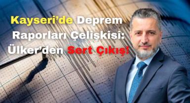 Kayseri’de Deprem Raporları Çelişkisi: Ülker’den Sert Çıkış
